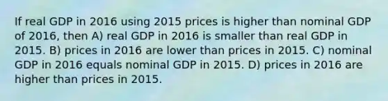 If real GDP in 2016 using 2015 prices is higher than nominal GDP of 2016, then A) real GDP in 2016 is smaller than real GDP in 2015. B) prices in 2016 are lower than prices in 2015. C) nominal GDP in 2016 equals nominal GDP in 2015. D) prices in 2016 are higher than prices in 2015.