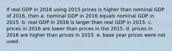 If real GDP in 2016 using 2015 prices is higher than nominal GDP of 2016, then a. nominal GDP in 2016 equals nominal GDP in 2015. b. real GDP in 2016 is larger than real GDP in 2015. c. prices in 2016 are lower than prices in the 2015. d. prices in 2016 are higher than prices in 2015. e. base year prices were not used.