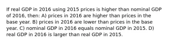 If real GDP in 2016 using 2015 prices is higher than nominal GDP of 2016, then: A) prices in 2016 are higher than prices in the base year. B) prices in 2016 are lower than prices in the base year. C) nominal GDP in 2016 equals nominal GDP in 2015. D) real GDP in 2016 is larger than real GDP in 2015.