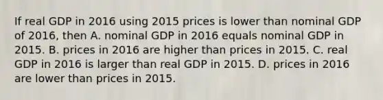 If real GDP in 2016 using 2015 prices is lower than nominal GDP of​ 2016, then A. nominal GDP in 2016 equals nominal GDP in 2015. B. prices in 2016 are higher than prices in 2015. C. real GDP in 2016 is larger than real GDP in 2015. D. prices in 2016 are lower than prices in 2015.