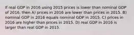 If real GDP in 2016 using 2015 prices is lower than nominal GDP of 2016, then A) prices in 2016 are lower than prices in 2015. B) nominal GDP in 2016 equals nominal GDP in 2015. C) prices in 2016 are higher than prices in 2015. D) real GDP in 2016 is larger than real GDP in 2015.