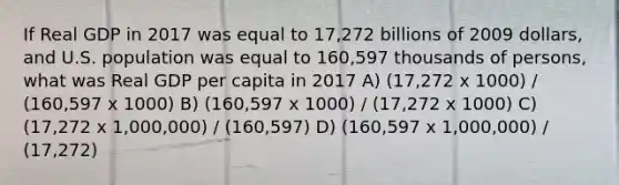 If Real GDP in 2017 was equal to 17,272 billions of 2009 dollars, and U.S. population was equal to 160,597 thousands of persons, what was Real GDP per capita in 2017 A) (17,272 x 1000) / (160,597 x 1000) B) (160,597 x 1000) / (17,272 x 1000) C) (17,272 x 1,000,000) / (160,597) D) (160,597 x 1,000,000) / (17,272)