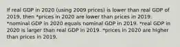 If real GDP in 2020 (using 2009 prices) is lower than real GDP of 2019, then *prices in 2020 are lower than prices in 2019. *nominal GDP in 2020 equals nominal GDP in 2019. *real GDP in 2020 is larger than real GDP in 2019. *prices in 2020 are higher than prices in 2019.