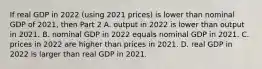 If real GDP in 2022​ (using 2021​ prices) is lower than nominal GDP of​ 2021, then Part 2 A. output in 2022 is lower than output in 2021. B. nominal GDP in 2022 equals nominal GDP in 2021. C. prices in 2022 are higher than prices in 2021. D. real GDP in 2022 is larger than real GDP in 2021.