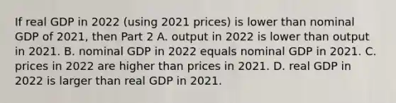 If real GDP in 2022​ (using 2021​ prices) is lower than nominal GDP of​ 2021, then Part 2 A. output in 2022 is lower than output in 2021. B. nominal GDP in 2022 equals nominal GDP in 2021. C. prices in 2022 are higher than prices in 2021. D. real GDP in 2022 is larger than real GDP in 2021.