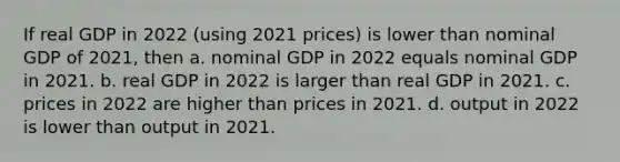 If real GDP in 2022​ (using 2021​ prices) is lower than nominal GDP of​ 2021, then a. nominal GDP in 2022 equals nominal GDP in 2021. b. real GDP in 2022 is larger than real GDP in 2021. c. prices in 2022 are higher than prices in 2021. d. output in 2022 is lower than output in 2021.