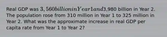 Real GDP was 3,560 billion in Year 1 and3,980 billion in Year 2. The population rose from 310 million in Year 1 to 325 million in Year 2. What was the approximate increase in real GDP per capita rate from Year 1 to Year 2?