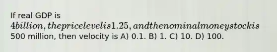 If real GDP is 4 billion, the price level is 1.25, and the nominal money stock is500 million, then velocity is A) 0.1. B) 1. C) 10. D) 100.