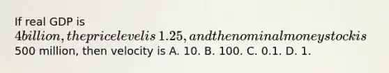 If real GDP is​ 4 billion, the price level is​ 1.25, and the nominal money stock is​500 million, then velocity is A. 10. B. 100. C. 0.1. D. 1.