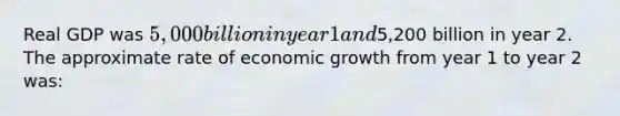 Real GDP was 5,000 billion in year 1 and5,200 billion in year 2. The approximate rate of economic growth from year 1 to year 2 was: