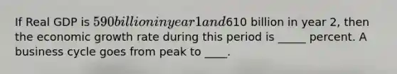 If Real GDP is 590 billion in year 1 and610 billion in year 2, then the economic growth rate during this period is _____ percent. A business cycle goes from peak to ____.