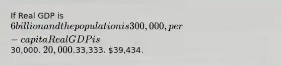 If Real GDP is 6 billion and the population is 300,000, per-capita Real GDP is30,000. 20,000.33,333. 39,434.