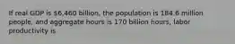 If real GDP is​ 6,460 billion, the population is 184.6 million​ people, and aggregate hours is 170 billion​ hours, labor productivity is