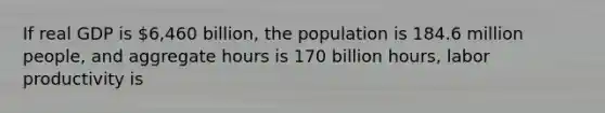 If real GDP is​ 6,460 billion, the population is 184.6 million​ people, and aggregate hours is 170 billion​ hours, labor productivity is