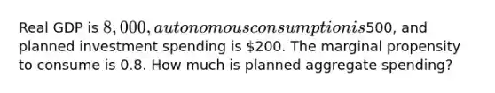 Real GDP is 8,000, autonomous consumption is500, and planned investment spending is 200. The marginal propensity to consume is 0.8. How much is planned aggregate spending?