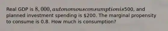 Real GDP is 8,000, autonomous consumption is500, and planned investment spending is 200. The marginal propensity to consume is 0.8. How much is consumption?