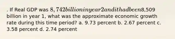 . If Real GDP was 8,742 billion in year 2 and it had been8,509 billion in year 1, what was the approximate economic growth rate during this time period? a. 9.73 percent b. 2.67 percent c. 3.58 percent d. 2.74 percent