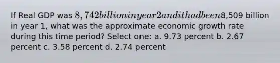 If Real GDP was 8,742 billion in year 2 and it had been8,509 billion in year 1, what was the approximate economic growth rate during this time period? Select one: a. 9.73 percent b. 2.67 percent c. 3.58 percent d. 2.74 percent