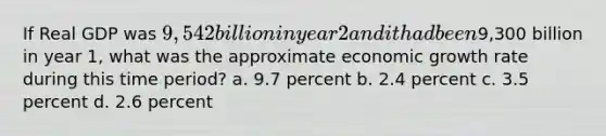 If Real GDP was 9,542 billion in year 2 and it had been9,300 billion in year 1, what was the approximate economic growth rate during this time period? a. 9.7 percent b. 2.4 percent c. 3.5 percent d. 2.6 percent