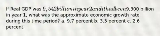 If Real GDP was 9,542 billion in year 2 and it had been9,300 billion in year 1, what was the approximate economic growth rate during this time period? a. 9.7 percent b. 3.5 percent c. 2.6 percent