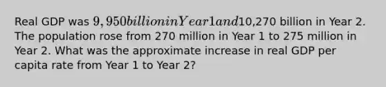 Real GDP was 9,950 billion in Year 1 and10,270 billion in Year 2. The population rose from 270 million in Year 1 to 275 million in Year 2. What was the approximate increase in real GDP per capita rate from Year 1 to Year 2?