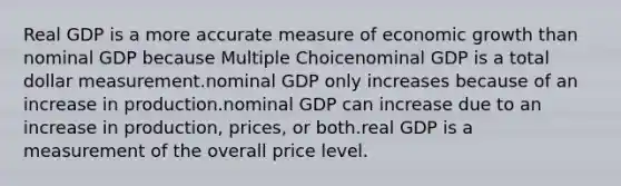 Real GDP is a more accurate measure of economic growth than nominal GDP because Multiple Choicenominal GDP is a total dollar measurement.nominal GDP only increases because of an increase in production.nominal GDP can increase due to an increase in production, prices, or both.real GDP is a measurement of the overall price level.