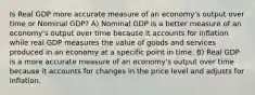 Is Real GDP more accurate measure of an economy's output over time or Nominal GDP? A) Nominal GDP is a better measure of an economy's output over time because it accounts for inflation while real GDP measures the value of goods and services produced in an economy at a specific point in time. B) Real GDP is a more accurate measure of an economy's output over time because it accounts for changes in the price level and adjusts for inflation.