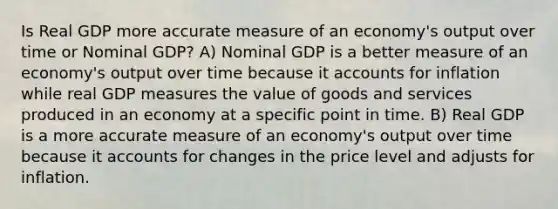 Is Real GDP more accurate measure of an economy's output over time or Nominal GDP? A) Nominal GDP is a better measure of an economy's output over time because it accounts for inflation while real GDP measures the value of goods and services produced in an economy at a specific point in time. B) Real GDP is a more accurate measure of an economy's output over time because it accounts for changes in the price level and adjusts for inflation.