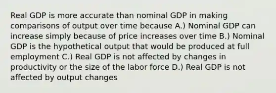 Real GDP is more accurate than nominal GDP in making comparisons of output over time because A.) Nominal GDP can increase simply because of price increases over time B.) Nominal GDP is the hypothetical output that would be produced at full employment C.) Real GDP is not affected by changes in productivity or the size of the labor force D.) Real GDP is not affected by output changes