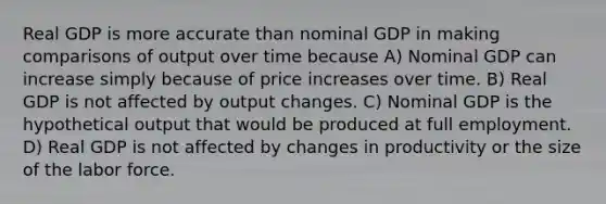 Real GDP is more accurate than nominal GDP in making comparisons of output over time because A) Nominal GDP can increase simply because of price increases over time. B) Real GDP is not affected by output changes. C) Nominal GDP is the hypothetical output that would be produced at full employment. D) Real GDP is not affected by changes in productivity or the size of the labor force.