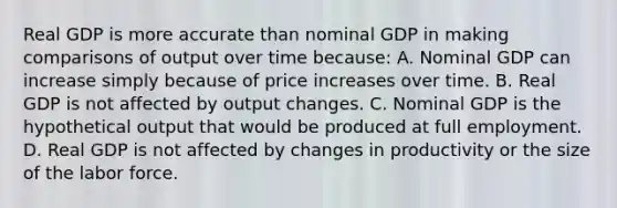 Real GDP is more accurate than nominal GDP in making comparisons of output over time because: A. Nominal GDP can increase simply because of price increases over time. B. Real GDP is not affected by output changes. C. Nominal GDP is the hypothetical output that would be produced at full employment. D. Real GDP is not affected by changes in productivity or the size of the labor force.