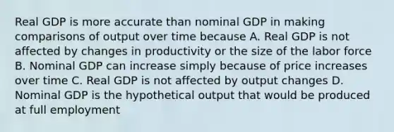 Real GDP is more accurate than nominal GDP in making comparisons of output over time because A. Real GDP is not affected by changes in productivity or the size of the labor force B. Nominal GDP can increase simply because of price increases over time C. Real GDP is not affected by output changes D. Nominal GDP is the hypothetical output that would be produced at full employment