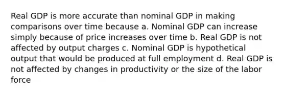 Real GDP is more accurate than nominal GDP in making comparisons over time because a. Nominal GDP can increase simply because of price increases over time b. Real GDP is not affected by output charges c. Nominal GDP is hypothetical output that would be produced at full employment d. Real GDP is not affected by changes in productivity or the size of the labor force