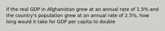 if the real GDP in Afghanistan grew at an annual rate of 1.5% and the country's population grew at an annual rate of 2.5%, how long would it take for GDP per capita to double