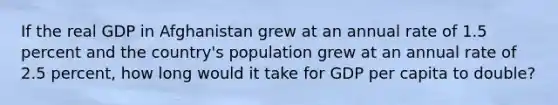 If the real GDP in Afghanistan grew at an annual rate of 1.5 percent and the country's population grew at an annual rate of 2.5 percent, how long would it take for GDP per capita to double?