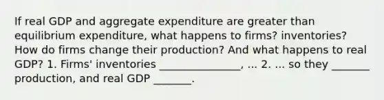 If real GDP and aggregate expenditure are greater than equilibrium​ expenditure, what happens to​ firms? inventories? How do firms change their​ production? And what happens to real​ GDP? 1. Firms' inventories _______________​, ... 2. ... so they​ _______ production, and real GDP​ _______.