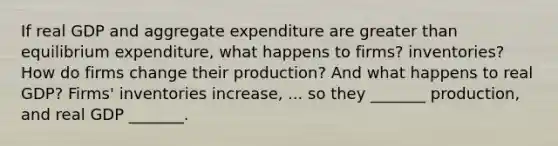 If real GDP and aggregate expenditure are <a href='https://www.questionai.com/knowledge/ktgHnBD4o3-greater-than' class='anchor-knowledge'>greater than</a> equilibrium​ expenditure, what happens to​ firms? inventories? How do firms change their​ production? And what happens to real​ GDP? ​Firms' inventories increase​, ... so they​ _______ production, and real GDP​ _______.