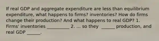 If real GDP and aggregate expenditure are less than equilibrium​ expenditure, what happens to​ firms? inventories? How do firms change their​ production? And what happens to real​ GDP? ​1. Firms' inventories __________ 2. ... so they ​ ______ production, and real GDP​ ______.