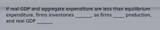 If real GDP and aggregate expenditure are less than equilibrium expenditure, firms inventories _______, so firms _____ production, and real GDP _______