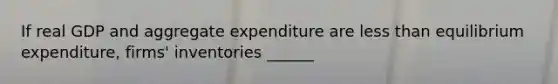 If real GDP and aggregate expenditure are less than equilibrium expenditure, firms' inventories ______