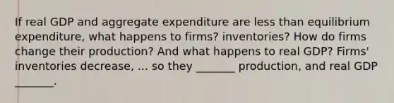 If real GDP and aggregate expenditure are <a href='https://www.questionai.com/knowledge/k7BtlYpAMX-less-than' class='anchor-knowledge'>less than</a> equilibrium​ expenditure, what happens to​ firms? inventories? How do firms change their​ production? And what happens to real​ GDP? ​Firms' inventories decrease​, ... so they​ _______ production, and real GDP​ _______.