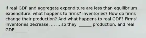 If real GDP and aggregate expenditure are <a href='https://www.questionai.com/knowledge/k7BtlYpAMX-less-than' class='anchor-knowledge'>less than</a> equilibrium​ expenditure, what happens to​ firms? inventories? How do firms change their​ production? And what happens to real​ GDP? ​Firms' inventories decrease​, ... ... so they ​ ______ production, and real GDP​ ______.