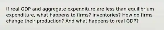 If real GDP and aggregate expenditure are less than equilibrium​ expenditure, what happens to​ firms? inventories? How do firms change their​ production? And what happens to real​ GDP?