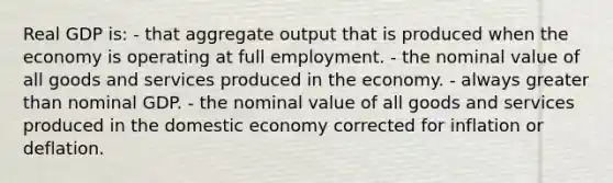 Real GDP is: - that aggregate output that is produced when the economy is operating at full employment. - the nominal value of all goods and services produced in the economy. - always greater than nominal GDP. - the nominal value of all goods and services produced in the domestic economy corrected for inflation or deflation.