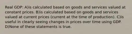 Real GDP: A)is calculated based on goods and services valued at constant prices. B)is calculated based on goods and services valued at current prices (current at the time of production). C)is useful in clearly seeing changes in prices over time using GDP. D)None of these statements is true.