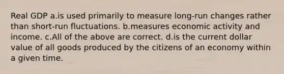 Real GDP a.is used primarily to measure long-run changes rather than short-run fluctuations. b.measures economic activity and income. c.All of the above are correct. d.is the current dollar value of all goods produced by the citizens of an economy within a given time.