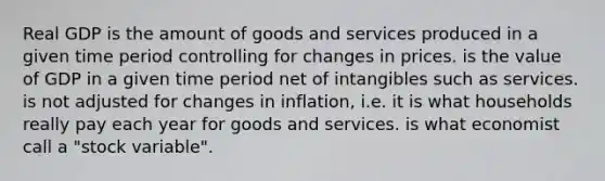 Real GDP is the amount of goods and services produced in a given time period controlling for changes in prices. is the value of GDP in a given time period net of intangibles such as services. is not adjusted for changes in inflation, i.e. it is what households really pay each year for goods and services. is what economist call a "stock variable".