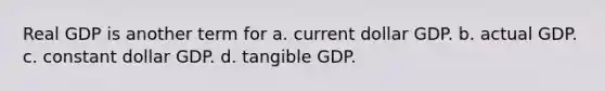 Real GDP is another term for a. current dollar GDP. b. actual GDP. c. constant dollar GDP. d. tangible GDP.