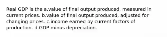 Real GDP is the a.value of final output produced, measured in current prices. b.value of final output produced, adjusted for changing prices. c.income earned by current factors of production. d.GDP minus depreciation.