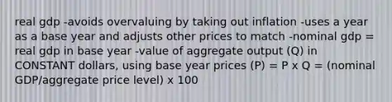 real gdp -avoids overvaluing by taking out inflation -uses a year as a base year and adjusts other prices to match -nominal gdp = real gdp in base year -value of aggregate output (Q) in CONSTANT dollars, using base year prices (P) = P x Q = (nominal GDP/aggregate price level) x 100